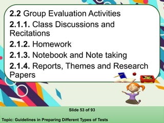 2.2 Group Evaluation Activities
2.1.1. Class Discussions and
Recitations
2.1.2. Homework
2.1.3. Notebook and Note taking
2.1.4. Reports, Themes and Research
Papers
Slide 53 of 93
Topic: Guidelines in Preparing Different Types of Tests
 