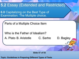 5.2 Essay (Extended and Restricted)
6.0 Capitalizing on the Best Type of
Examination: The Multiple choice.
Parts of a Multiple Choice Item
Who is the Father of Idealism?
A. Plato B. Aristotle C. Sartre D. Bagley
Slide 57 of 93
Topic: Guidelines in Preparing Different Types of Tests
 