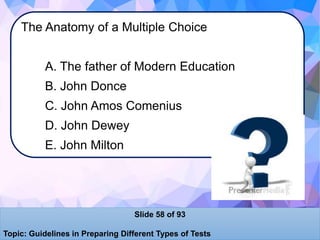 The Anatomy of a Multiple Choice
A. The father of Modern Education
B. John Donce
C. John Amos Comenius
D. John Dewey
E. John Milton
Slide 58 of 93
Topic: Guidelines in Preparing Different Types of Tests
 