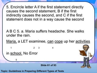 5. Encircle letter A if the first statement directly
causes the second statement, B if the first
indirectly causes the second, and C if the first
statement does not in a way cause the second
A B C 5. a. Maria suffers headache. She walks
under the rain.
Maria, a LET examinee, can cope up her activities
1 2 3 4
in school. No Error
5
Slide 61 of 93
Topic: Guidelines in Preparing Different Types of Tests
 
