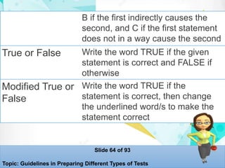B if the first indirectly causes the
second, and C if the first statement
does not in a way cause the second
True or False Write the word TRUE if the given
statement is correct and FALSE if
otherwise
Modified True or
False
Write the word TRUE if the
statement is correct, then change
the underlined word/s to make the
statement correct
Slide 64 of 93
Topic: Guidelines in Preparing Different Types of Tests
 