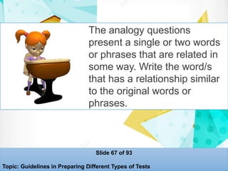 The analogy questions
present a single or two words
or phrases that are related in
some way. Write the word/s
that has a relationship similar
to the original words or
phrases.
Slide 67 of 93
Topic: Guidelines in Preparing Different Types of Tests
 