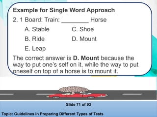 Example for Single Word Approach
2. 1 Board: Train: ________ Horse
A. Stable C. Shoe
B. Ride D. Mount
E. Leap
The correct answer is D. Mount because the
way to put one’s self on it, while the way to put
oneself on top of a horse is to mount it.
Slide 71 of 93
Topic: Guidelines in Preparing Different Types of Tests
 