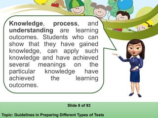 Knowledge, process, and
understanding are learning
outcomes. Students who can
show that they have gained
knowledge, can apply such
knowledge and have achieved
several meanings on the
particular knowledge have
achieved the learning
outcomes.
Slide 8 of 93
Topic: Guidelines in Preparing Different Types of Tests
 