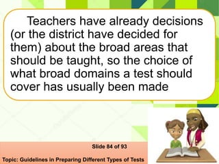 Teachers have already decisions
(or the district have decided for
them) about the broad areas that
should be taught, so the choice of
what broad domains a test should
cover has usually been made
Slide 84 of 93
Topic: Guidelines in Preparing Different Types of Tests
 