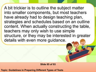 A bit trickier is to outline the subject matter
into smaller components, but most teachers
have already had to design teaching plan,
strategies and schedules based on an outline
content. When actually constructing the table,
teachers may only wish to use simple
structure, or they may be interested in greater
details with even more guidance.
Slide 85 of 93
Topic: Guidelines in Preparing Different Types of Tests
 