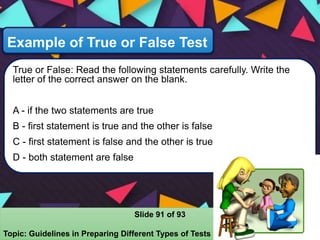Example of True or False Test
True or False: Read the following statements carefully. Write the
letter of the correct answer on the blank.
A - if the two statements are true
B - first statement is true and the other is false
C - first statement is false and the other is true
D - both statement are false
Slide 91 of 93
Topic: Guidelines in Preparing Different Types of Tests
 