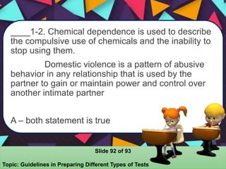 ____1-2. Chemical dependence is used to describe
the compulsive use of chemicals and the inability to
stop using them.
Domestic violence is a pattern of abusive
behavior in any relationship that is used by the
partner to gain or maintain power and control over
another intimate partner
A – both statement is true
Slide 92 of 93
Topic: Guidelines in Preparing Different Types of Tests
 