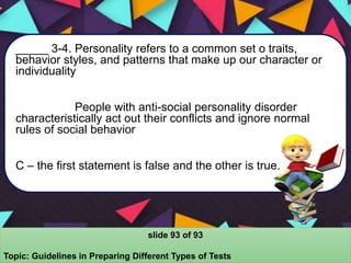 _____ 3-4. Personality refers to a common set o traits,
behavior styles, and patterns that make up our character or
individuality
People with anti-social personality disorder
characteristically act out their conflicts and ignore normal
rules of social behavior
C – the first statement is false and the other is true.
slide 93 of 93
Topic: Guidelines in Preparing Different Types of Tests
 