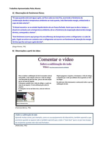 Trabalhos Apresentados Pelos Alunos
A) Observações de fenómenos físicos:
“O copo quando está com água e gelo, vai ficar cada vez mais frio, ocorrendo o fenómeno da
condensação devido à temperatura ambiente ser mais quente, indo libertando energia, embaciando o
copo do lado exterior”.
“O álcool encontra- se no estado líquido dentro de um frasco fechado. Assim que se abre a tampa, o
álcool em contacto com a temperatura ambiente, dá se o fenómeno da evaporação absorvendo energia
térmica, começando a cheirar”.
“Este fenómeno ocorre aqui porque há uma diferença de temperatura entre o refrigerante e o cubo de
gelo. O gelo ao entrar em contacto com o refrigerante vai ocorrer um fenómeno de absorção de energia
térmica que faz com que o gelo derreta”.
(Diogo Pereira, 7ºE)
B) Observações a partir de vídeo:
(Francisca Barros, 7ºE)
«Sobre a sublimação do iodo
Aprendi muitas coisas, por exemplo, como se usa equipamento do laboratório, também aprendi o que
acontece quando se aquece iodo e também aprendi que o iodo é “mais leve” que o ar por isso escapa
do recipiente quando este não está fechado».
(Pedro Dias, 7ºG)
Comentar o vídeo
Sobre a sublimação do iodo
Vídeo: https://www.youtube.com/watch?v=astGYlMps04
Para se realizar a sublimação de iodo é necessário colocar
num gobelé, o iodo. Depois coloca-se o vidro de relógio
com uma pedra de gelo em cima , para se dar uma reação
que se vai notar de seguida.
Colocamos o gobelé com o vidro de relógio, e o gelo em
cima de um isqueiro. O iodo sublimará pelo calor do
isqueiro.
E começará a ver-se um fumo roxo, com um verde em
baixo.
Figura 1/ Sublimação de iodo
Depois apagamos o isqueiro, e levantamos o vidro de relógio,
e repararás que o iodo que sublimou ficou agarrado ao vidro
de relógio.
Eu achei este vídeo interessante e esclarecedor sobre o que era
sublimação de iodo.
 