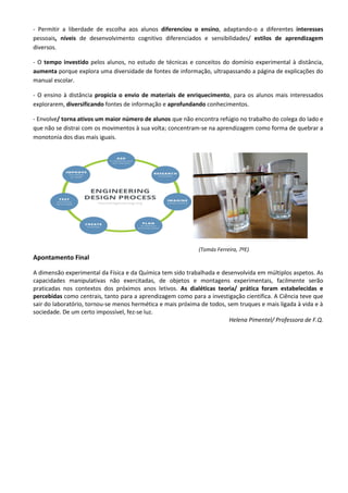 - Permitir a liberdade de escolha aos alunos diferenciou o ensino, adaptando-o a diferentes interesses
pessoais, níveis de desenvolvimento cognitivo diferenciados e sensibilidades/ estilos de aprendizagem
diversos.
- O tempo investido pelos alunos, no estudo de técnicas e conceitos do domínio experimental à distância,
aumenta porque explora uma diversidade de fontes de informação, ultrapassando a página de explicações do
manual escolar.
- O ensino à distância propicia o envio de materiais de enriquecimento, para os alunos mais interessados
explorarem, diversificando fontes de informação e aprofundando conhecimentos.
- Envolve/ torna ativos um maior número de alunos que não encontra refúgio no trabalho do colega do lado e
que não se distrai com os movimentos à sua volta; concentram-se na aprendizagem como forma de quebrar a
monotonia dos dias mais iguais.
(Tomás Ferreira, 7ºE)
Apontamento Final
A dimensão experimental da Física e da Química tem sido trabalhada e desenvolvida em múltiplos aspetos. As
capacidades manipulativas não exercitadas, de objetos e montagens experimentais, facilmente serão
praticadas nos contextos dos próximos anos letivos. As dialéticas teoria/ prática foram estabelecidas e
percebidas como centrais, tanto para a aprendizagem como para a investigação científica. A Ciência teve que
sair do laboratório, tornou-se menos hermética e mais próxima de todos, sem truques e mais ligada à vida e à
sociedade. De um certo impossível, fez-se luz.
Helena Pimentel/ Professora de F.Q.
 