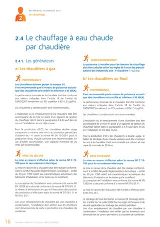 RÉFÉRENTIEL TECHNIQUE 2011

                  Le chauffage
        2


     2.4       Le chauffage à eau chaude
               par chaudière
     2.4.1.    Les générateurs                                               DIMENSIONNEMENT
                                                                     La puissance à installer pour les besoins de chauffage
                                                                     doit être calculée selon les règles de l'art et les préconi-
     a/ Les chaudières à gaz                                         sations des industriels, soit : P chaudière 1,2 x D.


            PERFORMANCE                                              b/ Les chaudières au fioul
     Les chaudières doivent porter la marque CE.
     Il est recommandé que le niveau de puissance acousti-
     que des chaudières soit certifié et inférieur à 50 dB(A).              PERFORMANCE
     La performance minimale de la chaudière doit être conforme      Il est recommandé que le niveau de puissance acousti-
     aux valeurs indiquées dans l’article 18 de l’arrêté du          que des chaudières soit certifié et inférieur à 50 dB(A).
     03/05/2007 (rendement sur PCI supérieur à 87+1,5.Log(Pn)).      La performance minimale de la chaudière doit être conforme
                                                                     aux valeurs indiquées dans l’article 18 de l’arrêté du
     Les chaudières à condensation sont recommandées.                03/05/2007 (rendement sur PCI supérieur à 87+1,5.Log(Pn)).

     L’installation ou le remplacement d’une chaudière doit être     Les chaudières à condensation sont recommandées.
     accompagné de la mise en place d’un appareil de gestion
     du chauffage (décrit dans le paragraphe 2.4.4) sauf dans le     L’installation ou le remplacement d’une chaudière doit être
     cas où l’installation en est déjà munie.                        accompagné de la mise en place d’un appareil de gestion du
                                                                     chauffage (décrit dans le paragraphe 2.4.4) sauf dans le cas
     Pour la production d’ECS, les chaudières double usage           où l’installation en est déjà munie.
     comportant a minima une micro accumulation permettant
     d’obtenir les *** selon la norme NF EN 13-203-1 pour la         Pour la production d’ECS des chaudières à double usage, le
     production d’eau chaude sanitaire sont recommandées. En         ballon de stockage d’eau chaude sanitaire peut être incorporé
     cas d’hydro accumulation, une capacité minimale de 20           ou non à la chaudière. Il est recommandé que celui-ci ait une
     litres est recommandée.                                         capacité minimale de 20 litres.



            MISE EN ŒUVRE                                                   MISE EN ŒUVRE
     La mise en œuvre s’effectue selon la norme NF C 15-             La mise en œuvre s’effectue selon la norme NF C 15-
     100 pour le raccordement électrique.                            100 pour le raccordement électrique.
     La mise en œuvre de la chaudière doit être réalisée conformé-   La mise en œuvre de la chaudière doit être réalisée conformé-
     ment à la NRA (Nouvelle Réglementation Acoustique – arrêté      ment à la NRA (Nouvelle Réglementation Acoustique – arrêté
     du 30 juin 1999 relatif aux caractéristiques acoustiques des    du 30 juin 1999 relatif aux caractéristiques acoustiques des
     bâtiments d’habitation et les textes qui le modifient).         bâtiments d’habitation et les textes qui le modifient).
                                                                     La conception de l’installation sera conforme à la norme NF EN
     La conception de l’installation sera conforme à la norme NF     12828 et la sécurité conforme à la norme NF DTU 65.11.
     EN 12828 et la sécurité conforme à la norme NF DTU 65.11.
     Le réseau d’alimentation en gaz et l’évacuation des produits    La mise en œuvre de l’évacuation des fumées s’effectue selon
     de combustion s’effectuent selon la norme NF DTU 61.11 et       le NF DTU 24-1.
     NF DTU 24-1.
                                                                     Le stockage de fioul doit porter la marque NF Stockage pétro-
     Lors d’un remplacement de chaudière par une chaudière à         lier. L’arrêté du 1er juillet 2004 fixe les règles techniques et de
     condensation, l’installateur doit vérifier que les émetteurs    sécurité applicables au stockage des produits pétroliers.
     sont dimensionnés de sorte à permettre à la chaudière de        Lors d’un remplacement de chaudière par une chaudière à
     condenser.                                                      condensation, l’installateur doit vérifier que les émetteurs sont
                                                                     dimensionnés de sorte à permettre à la chaudière de condenser.


16   TRAVAUX HABITAT ET LOCAUX PROFESSIONNELS
 