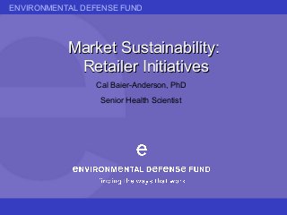 ENVIRONMENTAL DEFENSE FUND
Market Sustainability:Market Sustainability:
Retailer InitiativesRetailer Initiatives
Cal Baier-Anderson, PhD
Senior Health Scientist
 