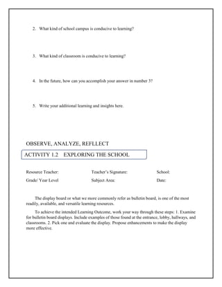 ACTIVITY 1.2 EXPLORING THE SCHOOL
CAMPUS
2. What kind of school campus is conducive to learning?
3. What kind of classroom is conducive to learning?
4. In the future, how can you accomplish your answer in number 3?
5. Write your additional learning and insights here.
OBSERVE, ANALYZE, REFLLECT
Resource Teacher: Teacher’s Signature: School:
Grade/ Year Level Subject Area: Date:
The display board or what we more commonly refer as bulletin board, is one of the most
readily, available, and versatile learning resources.
To achieve the intended Learning Outcome, work your way through these steps: 1. Examine
for bulletin board displays. Include examples of those found at the entrance, lobby, hallways, and
classrooms. 2. Pick one and evaluate the display. Propose enhancements to make the display
more effective.
 