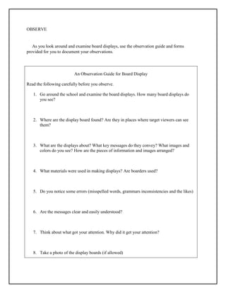OBSERVE
As you look around and examine board displays, use the observation guide and forms
provided for you to document your observations.
An Observation Guide for Board Display
Read the following carefully before you observe.
1. Go around the school and examine the board displays. How many board displays do
you see?
2. Where are the display board found? Are they in places where target viewers can see
them?
3. What are the displays about? What key messages do they convey? What images and
colors do you see? How are the pieces of information and images arranged?
4. What materials were used in making displays? Are boarders used?
5. Do you notice some errors (misspelled words, grammars inconsistencies and the likes)
6. Are the messages clear and easily understood?
7. Think about what got your attention. Why did it get your attention?
8. Take a photo of the display boards (if allowed)
 