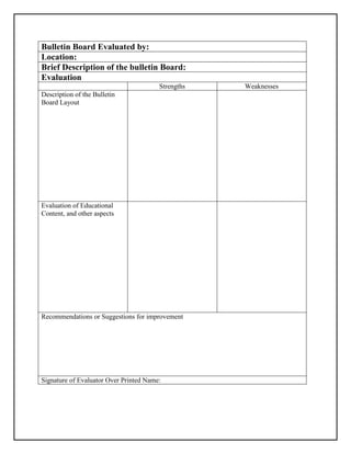 Bulletin Board Evaluated by:
Location:
Brief Description of the bulletin Board:
Evaluation
Strengths Weaknesses
Description of the Bulletin
Board Layout
Evaluation of Educational
Content, and other aspects
Recommendations or Suggestions for improvement
Signature of Evaluator Over Printed Name:
 