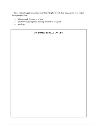 Based on your suggestions, make your board display layout. You may present your output
through any of these:
 A hand- made drawing or layout
 An electronic (computer) drawing/ illustration or layout
 A collage
MY BOARD DISPLAY LAYOUT
 