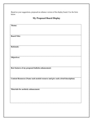 Based on your suggestions, proposed an enhance version of the display board. Use the form
below
My Proposed Board Display
Theme:
Board Title:
Rationale:
Objectives:
Best features of my proposed bulletin enhancement:
Content Resources (Name each needed resource and give each a brief description)
Materials for aesthetic enhancement:
 