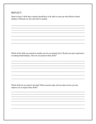 REFLECT
Name at least 5 skills that a teacher should have to be able to come up with effective board
displays. Elaborate on why each skill is needed.
______________________________________________________________________________
______________________________________________________________________________
______________________________________________________________________________
______________________________________________________________________________
______________________________________________________________________________
______________________________________________________________________________
______________________________________________________________________________
Which of the skills you named in number one do you already have? Recall your past experiences
in making board displays. How do you practice these skills?
______________________________________________________________________________
______________________________________________________________________________
______________________________________________________________________________
______________________________________________________________________________
______________________________________________________________________________
______________________________________________________________________________
______________________________________________________________________________
Which skills do you need to develop? What concrete steps will you take on how you can
improve on or acquire these skills?
______________________________________________________________________________
______________________________________________________________________________
______________________________________________________________________________
______________________________________________________________________________
______________________________________________________________________________
______________________________________________________________________________
______________________________________________________________________________
 