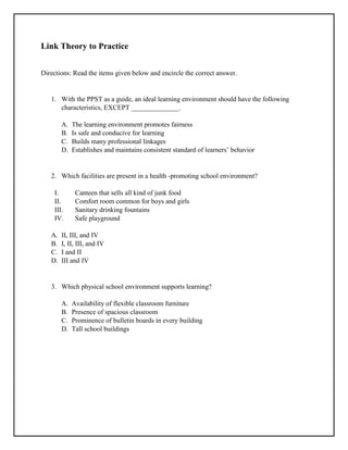 Link Theory to Practice
Directions: Read the items given below and encircle the correct answer.
1. With the PPST as a guide, an ideal learning environment should have the following
characteristics, EXCEPT ______________.
A. The learning environment promotes fairness
B. Is safe and conducive for learning
C. Builds many professional linkages
D. Establishes and maintains consistent standard of learners’ behavior
2. Which facilities are present in a health -promoting school environment?
I. Canteen that sells all kind of junk food
II. Comfort room common for boys and girls
III. Sanitary drinking fountains
IV. Safe playground
A. II, III, and IV
B. I, II, III, and IV
C. I and II
D. III and IV
3. Which physical school environment supports learning?
A. Availability of flexible classroom furniture
B. Presence of spacious classroom
C. Prominence of bulletin boards in every building
D. Tall school buildings
 