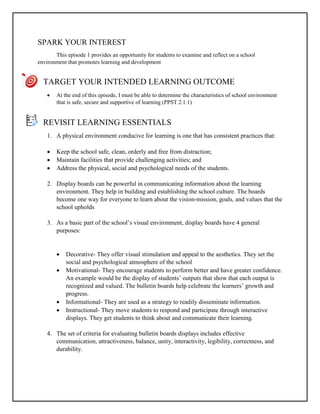 SPARK YOUR INTEREST
This episode 1 provides an opportunity for students to examine and reflect on a school
environment that promotes learning and development
TARGET YOUR INTENDED LEARNING OUTCOME
 At the end of this episode, I must be able to determine the characteristics of school environment
that is safe, secure and supportive of learning (PPST 2.1.1)
REVISIT LEARNING ESSENTIALS
1. A physical environment conducive for learning is one that has consistent practices that:
 Keep the school safe, clean, orderly and free from distraction;
 Maintain facilities that provide challenging activities; and
 Address the physical, social and psychological needs of the students.
2. Display boards can be powerful in communicating information about the learning
environment. They help in building and establishing the school culture. The boards
become one way for everyone to learn about the vision-mission, goals, and values that the
school upholds
3. As a basic part of the school’s visual environment, display boards have 4 general
purposes:
 Decorative- They offer visual stimulation and appeal to the aesthetics. They set the
social and psychological atmosphere of the school
 Motivational- They encourage students to perform better and have greater confidence.
An example would be the display of students’ outputs that show that each output is
recognized and valued. The bulletin boards help celebrate the learners’ growth and
progress.
 Informational- They are used as a strategy to readily disseminate information.
 Instructional- They move students to respond and participate through interactive
displays. They get students to think about and communicate their learning.
4. The set of criteria for evaluating bulletin boards displays includes effective
communication, attractiveness, balance, unity, interactivity, legibility, correctness, and
durability.
 