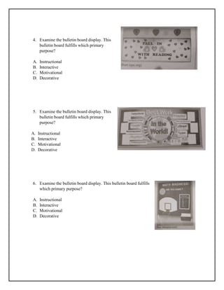 4. Examine the bulletin board display. This
bulletin board fulfills which primary
purpose?
A. Instructional
B. Interactive
C. Motivational
D. Decorative
5. Examine the bulletin board display. This
bulletin board fulfills which primary
purpose?
A. Instructional
B. Interactive
C. Motivational
D. Decorative
6. Examine the bulletin board display. This bulletin board fulfills
which primary purpose?
A. Instructional
B. Interactive
C. Motivational
D. Decorative
 