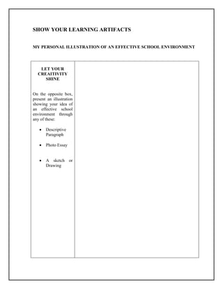 SHOW YOUR LEARNING ARTIFACTS
MY PERSONAL ILLUSTRATION OF AN EFFECTIVE SCHOOL ENVIRONMENT
LET YOUR
CREAITIVITY
SHINE
On the opposite box,
present an illustration
showing your idea of
an effective school
environment through
any of these:
 Descriptive
Paragraph
 Photo Essay
 A sketch or
Drawing
 