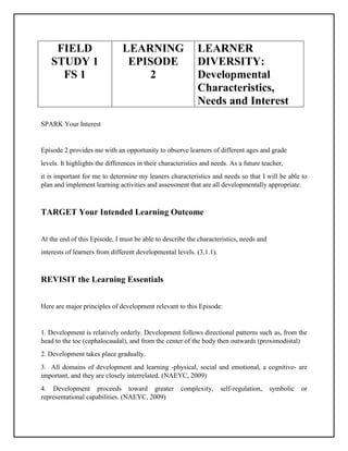 FIELD
STUDY 1
FS 1
LEARNING
EPISODE
2
LEARNER
DIVERSITY:
Developmental
Characteristics,
Needs and Interest
SPARK Your Interest
Episode 2 provides me with an opportunity to observe learners of different ages and grade
levels. It highlights the differences in their characteristics and needs. As a future teacher,
it is important for me to determine my leaners characteristics and needs so that I will be able to
plan and implement learning activities and assessment that are all developmentally appropriate.
TARGET Your Intended Learning Outcome
At the end of this Episode, I must be able to describe the characteristics, needs and
interests of learners from different developmental levels. (3.1.1).
REVISIT the Learning Essentials
Here are major principles of development relevant to this Episode:
1. Development is relatively orderly. Development follows directional patterns such as, from the
head to the toe (cephalocaudal), and from the center of the body then outwards (proximodistal)
2. Development takes place gradually.
3. All domains of development and learning -physical, social and emotional, a cognitive- are
important, and they are closely interrelated. (NAEYC, 2009)
4. Development proceeds toward greater complexity, self-regulation, symbolic or
representational capabilities. (NAEYC, 2009)
 