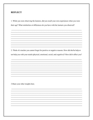 REFLECT
1. While you were observing the learners, did you recall your own experiences when you were
their age? What similarities or differences do you have with the learners you observed?
_____________________________________________________________________________
______________________________________________________________________________
______________________________________________________________________________
______________________________________________________________________________
______________________________________________________________________________
______________________________________________________________________________
______________________________________________________________________________
______________________________________________________________________________
______________________________________________________________________________
2. Think of a teacher you cannot forget for positive or negative reasons. How did she/he help or
not help you with your needs (physical, emotional, social, and cognitive)? How did it affect you?
_____________________________________________________________________________
______________________________________________________________________________
______________________________________________________________________________
______________________________________________________________________________
______________________________________________________________________________
______________________________________________________________________________
______________________________________________________________________________
______________________________________________________________________________
______________________________________________________________________________
3.Share your other insights here.
_____________________________________________________________________________
______________________________________________________________________________
______________________________________________________________________________
______________________________________________________________________________
______________________________________________________________________________
______________________________________________________________________________
______________________________________________________________________________
______________________________________________________________________________
______________________________________________________________________________
 