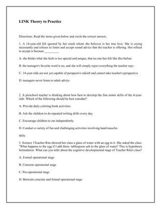 LINK Theory to Practice
Directions: Read the items given below and circle the correct answer,
1. A 14-year-old felt ignored by her crush whom she believes is her true love. She is crying
incessantly and refuses to listen and accept sound advice that the teacher is offering. Her refusal
to accept is because _________
A. she thinks what she feels is too special and unique, that no one has felt like this before.
B. the teenager's favorite word is no, and she will simply reject everything the teacher says
C. 14-year-olds are not yet capable of perspective takin8 and cannot take teacher's perspective
D. teenagers never listen to adult advice
2. A preschool teacher is thinking about how best to develop the fine motor skills of the 4-year-
olds. Which of the following should he best consider?
A. Provide daily coloring book activities.
B. Ask the children to do repeated writing drills every day.
C. Encourage children to eat independently.
D. Conduct a variety of fun and challenging activities involving hand muscles
daily.
3. Science 1Teacher Rita showed her class a glass of water with an egg in it. She asked the class:
"What happens to the egg if I add three- tablespoon salt to the glass of water? This is hypothesis
formulation. What can you infer about the cognitive developmental stage of Teacher Rita's class?
A. Formal operational stage
B. Concrete operational stage
C. Pre-operational stage
D. Between concrete and formal operational stage
 