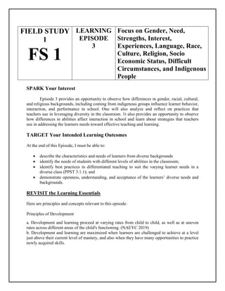 FIELD STUDY
1
FS 1
LEARNING
EPISODE
3
Focus on Gender, Need,
Strengths, Interest,
Experiences, Language, Race,
Culture, Religion, Socio
Economic Status, Difficult
Circumstances, and Indigenous
People
SPARK Your Interest
Episode 3 provides an opportunity to observe how differences in gender, racial, cultural,
and religious backgrounds, including coming from indigenous groups influence learner behavior,
interaction, and performance in school. One will also analyze and reflect on practices that
teachers use in leveraging diversity in the classroom. 1t also provides an opportunity to observe
how differences in abilities affect interaction in school and learn about strategies that teachers
use in addressing the learners needs toward effective teaching and learning.
TARGET Your Intended Learning Outcomes
At the end of this Episode, I must be able to:
 describe the characteristics and needs of learners from diverse backgrounds
 identify the needs of students with different levels of abilities in the classroom;
 identify best practices in differentiated teaching to suit the varying learner needs in a
diverse class (PPST 3.1.1); and
 demonstrate openness, understanding, and acceptance of the learners’ diverse needs and
backgrounds.
REVISIT the Learning Essentials
Here are principles and concepts relevant to this episode:
Principles of Development
a. Development and learning proceed at varying rates from child to child, as well as at uneven
rates across different areas of the child's functioning. (NAEYC 2019)
b. Development and learning are maximized when learners are challenged to achieve at a level
just above their current level of mastery, and also when they have many opportunities to practice
newly acquired skills.
 
