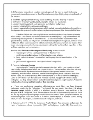C. Differentiated instruction is a student-centered approach that aims to match the learning
content, activities and assessment to the different characteristics, abilities, interests, and needs of
the learners.
2. The PPST highlighted the following factors that bring about the diversity of leaners:
a. Differences in learners’ gender, needs, strengths, Interest and experiences
b. Learners linguistic, cultural, socio-economic and religious backgrounds
c. Learners with disabilities, giftedness, and talents
d. Learners under challenging circumstances which include geographic isolation, chronic illness,
displacement due to armed conflict, urban resettlement or disasters, child abuse and child labor.
Effective teachers are knowledgeable about how issues related to the factors mentioned
affect learners. The teachers develop in them sensitivity and empathy. They remember that the
learners respond and perform at different levels. The teachers assure the students that their
gender identity, culture, and religion are respected, their strengths are recognized, and their needs
will be met. These teachers declare to all that everyone has the chance to learn and succeed They
create a learning community where everyone can work together and contribute regardless of their
abilities, capacities, and circumstances.
Teachers who celebrate and leverage student diversity in the classroom:
 use strategies to build a caring community in the classroom
 model respect and acceptance of different cultures and religions
 bring each of the student's home culture and language into the shared culture of the
school
 provide more opportunities for cooperation than competition
3. Focus on Indigenous Peoples
A young teacher's approach to indigenous peoples starts with a keen awareness of one's
own identity, including one's beliefs and cultural practices. Through serious reflections one may
realize that the self is a product of all the influences of key people in one's life and the
community, real and virtual. Similarly, learners from indigenous groups carry with them their
beliefs, views, and cultural practices. One’s attitude needs to be that of openness and respect.
Come in not with the view that one's own culture is superior, we approach with the sincere
willingness and deep interest to know and understand the indigenous people’s culture. We aim to
make teaching-learning facilitative rather than imposing.
a. From your professional education subjects/courses, most likely you have discussed
indigenous peoples in the Philippines. You learned that our country has about 110 ethno-
linguistic groups, majority of which is in Mindanao, some in Northern Luzon and fewer in the
Visayas. (UNDP Philippines, 2010). They represent about 10-20% of our total population. There
are two big indigenous peoples groups which have several smaller ethnic groups within them, the
non-muslim groups called the Lumads in Mindanao, and the Igorots in Northern Luzon. Among
others, we have the Badjaos, Ati and Tumandok Mangyans, and Aetas.
b. Republic Act 8371 (1997), the Indigenous Peoples' Rights Act, recognizes and protects the
rights of indigenous cultural communities (lCC) and indigenous peoples (IP). Our county was
 