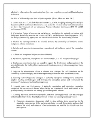admired by other nations for enacting this law. However, years later, so much still has to be done
to improve
the lives of millions of people from indigenous groups. (Reyes, Mina and Asis, 2017)
c. Guided by RA 8371, in 2015 DepEd issued Do 32, s.2015, Adopting the Indigenous Peoples
Education (IPED) Curriculum Framework. Most useful for you as a future teacher to remember
are the 5 Key Elements of an Indigenous Peoples Education Curriculum (DO 32, s.2015
enclosure,pp.15-18):
1. Curriculum Design, Competencies and Content. Interfacing the national curriculum with
Indigenous Knowledge systems and practices (IKSPs) and Indigenous Learning systems (ILS)
the design of a culturally appropriate and responsive curriculum has the following features:
a. Anchors the learning context on the ancestral domain, the community 's world view, and its
indigenous cultural institutions.
b. Includes and respects the community's expression of spirituality as part of the curriculum
context.
c. Affirms and strengthens indigenous cultural identity.
d. Revitalizes, regenerates, strengthens, and enriches IKSPs, ILS, and indigenous languages.
e. Emphasizes competencies that are needed to support the development and protection of the
ancestral domain, the vitality of their culture, and the advancement of indigenous peoples' rights
and welfare.
f. Supports the community's efforts to discern new concepts that will contribute to the
community s cultural integrity while enabling meaningful relations with the broader society.
2. Teaching Methodologies and Strategies. A culturally appropriate and responsive curriculum
employs teaching methodologies and strategies that strengthen, enrich, and complement the
community's indigenous teaching-leaning process.
3. Learning space and Environment. A culturally appropriate and responsive curriculum
recognizes that the ancestral domain where IKSPs are experienced, lived, and learned is the
primary learning environment and leaning space of indigenous learners.
4. Learning Resources. Instructional materials, and other learning resources shall be developed
and utilized in line with the described curriculum content and teaching learning processes
6. Classroom Assessment. Assessment shall be done utilizing tools appropriate to the
standards, competencies, skills, and concepts being covered. Their design and use shall
address the needs and concerns of the community and shall be developed with their
participation.
 