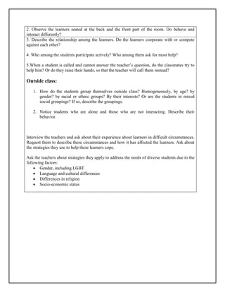 2. Observe the learners seated at the back and the front part of the room. Do behave and
interact differently?
3. Describe the relationship among the learners. Do the learners cooperate with or compete
against each other?
4. Who among the students participate actively? Who among them ask for most help?
5.When a student is called and cannot answer the teacher’s question, do the classmates try to
help him? Or do they raise their hands, so that the teacher will call them instead?
Outside class:
1. How do the students group themselves outside class? Homogeneously, by age? by
gender? by racial or ethnic groups? By their interests? Or are the students in mixed
social groupings? If so, describe the groupings.
2. Notice students who are alone and those who are not interacting. Describe their
behavior.
Interview the teachers and ask about their experience about learners in difficult circumstances.
Request them to describe these circumstances and how it has affected the learners. Ask about
the strategies they use to help these learners cope.
Ask the teachers about strategies they apply to address the needs of diverse students due to the
following factors:
 Gender, including LGBT
 Language and cultural differences
 Differences in religion
 Socio-economic status
 