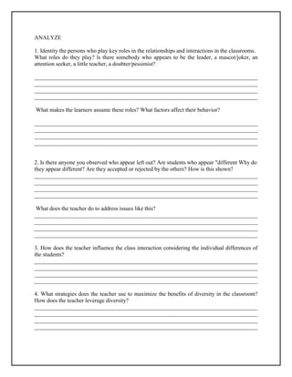 ANALYZE
1. Identity the persons who play key roles in the relationships and interactions in the classrooms.
What roles do they play? ls there somebody who appears to be the leader, a mascot/joker, an
attention seeker, a little teacher, a doubter/pessimist?
______________________________________________________________________________
______________________________________________________________________________
______________________________________________________________________________
______________________________________________________________________________
What makes the learners assume these roles? What factors affect their behavior?
______________________________________________________________________________
______________________________________________________________________________
______________________________________________________________________________
______________________________________________________________________________
2. Is there anyone you observed who appear left out? Are students who appear "different Why do
they appear different? Are they accepted or rejected by the others? How is this shown?
______________________________________________________________________________
______________________________________________________________________________
______________________________________________________________________________
______________________________________________________________________________
What does the teacher do to address issues like this?
______________________________________________________________________________
______________________________________________________________________________
______________________________________________________________________________
______________________________________________________________________________
3. How does the teacher influence the class interaction considering the individual differences of
the students?
______________________________________________________________________________
______________________________________________________________________________
______________________________________________________________________________
______________________________________________________________________________
4. What strategies does the teacher use to maximize the benefits of diversity in the classroom?
How does the teacher leverage diversity?
______________________________________________________________________________
______________________________________________________________________________
______________________________________________________________________________
______________________________________________________________________________
 