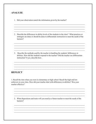 ANALYZE
1. Did your observation match the information given by the teacher?
___________________________________________________________________________
___________________________________________________________________________
___________________________________________________________________________
___________________________________________________________________________
2. Describe the differences in ability levels of the students in the class? What practices or
strategies are done or should be done to differentiate instruction to meet the needs of the
learners?
___________________________________________________________________________
___________________________________________________________________________
___________________________________________________________________________
___________________________________________________________________________
3. Describe the methods used by the teacher in handling the students' differences in
abilities. How did the students respond to the teacher? Did the teacher use differentiate
instruction? It yes, describe how.
___________________________________________________________________________
___________________________________________________________________________
___________________________________________________________________________
___________________________________________________________________________
REFLECT
1. Recall the time when you were in elementary or high school. Recall the high and low
achievers in your class. How did your teacher deal with differences in abilities? Was your
teacher effective?
___________________________________________________________________________
___________________________________________________________________________
___________________________________________________________________________
___________________________________________________________________________
2. What dispositions and traits will you need as a future teacher to meet the needs of the
learners?
___________________________________________________________________________
___________________________________________________________________________
___________________________________________________________________________
___________________________________________________________________________
 