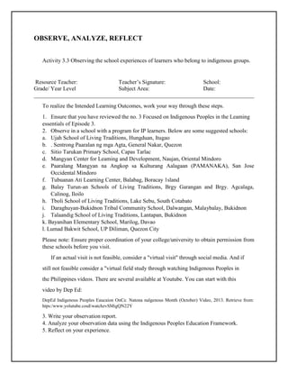 OBSERVE, ANALYZE, REFLECT
Activity 3.3 Observing the school experiences of learners who belong to indigenous groups.
Resource Teacher: Teacher’s Signature: School:
Grade/ Year Level Subject Area: Date:
______________________________________________________________________________
To realize the Intended Learning Outcomes, work your way through these steps.
1. Ensure that you have reviewed the no. 3 Focused on Indigenous Peoples in the Leaming
essentials of Episode 3.
2. Observe in a school with a program for IP learners. Below are some suggested schools:
a. Ujah School of Living Traditions, Hungduan, Itugao
b. . Sentrong Paaralan ng mga Agta, General Nakar, Quezon
c. Sitio Tarukan Primary School, Capas Tarlac
d. Mangyan Center for Leaming and Development, Naujan, Oriental Mindoro
e. Paaralang Mangyan na Angkop sa Kulturang Aalagaan (PAMANAKA), San Jose
Occidental Mindoro
f. Tubuanan Ati Learning Center, Balabag, Boracay 1sland
g. Balay Turun-an Schools of Living Traditions, Brgy Garangan and Brgy. Agcalaga,
Calinog, Iloilo
h. Tboli School of Living Traditions, Lake Sebu, South Cotabato
i. Daraghuyan-Bukidnon Tribal Community School, Dalwangan, Malaybalay, Bukidnon
j. Talaandig School of Living Traditions, Lantapan, Bukidnon
k. Bayanihan Elementary School, Marilog, Davao
l. Lumad Bakwit School, UP Diliman, Quezon City
Please note: Ensure proper coordination of your college/university to obtain permission from
these schools before you visit.
If an actual visit is not feasible, consider a "virtual visit" through social media. And if
still not feasible consider a "virtual field study through watching Indigenous Peoples in
the Philippines videos. There are several available at Youtube. You can start with this
video by Dep Ed:
DepEd Indigenous Peoples Eaucaion OnCe. Natona nalgenous Month (October) Video, 2013. Retrieve from:
htps:/www.yolutube.couEwatchzvSMigQN22Y
3. Write your observation report.
4. Analyze your observation data using the Indigenous Peoples Education Framework.
5. Reflect on your experience.
 