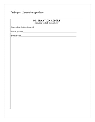 Write your observation report here.
OBSERVATION REPORT
(You may include photos here)
Name of the School Observed ______________________________________________
School Address _________________________________________________________
Date of Visit ___________________________________________________________
 