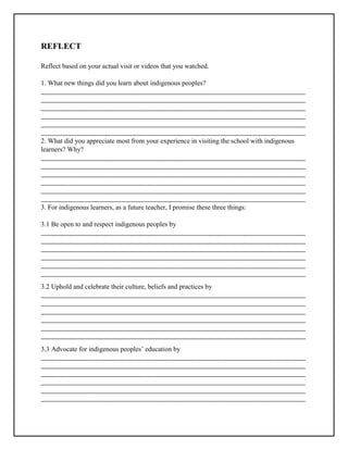 REFLECT
Reflect based on your actual visit or videos that you watched.
1. What new things did you learn about indigenous peoples?
_____________________________________________________________________________________
_____________________________________________________________________________________
_____________________________________________________________________________________
_____________________________________________________________________________________
_____________________________________________________________________________________
_____________________________________________________________________________________
2. What did you appreciate most from your experience in visiting the school with indigenous
learners? Why?
_____________________________________________________________________________________
_____________________________________________________________________________________
_____________________________________________________________________________________
_____________________________________________________________________________________
_____________________________________________________________________________________
_____________________________________________________________________________________
3. For indigenous learners, as a future teacher, I promise these three things:
3.1 Be open to and respect indigenous peoples by
_____________________________________________________________________________________
_____________________________________________________________________________________
_____________________________________________________________________________________
_____________________________________________________________________________________
_____________________________________________________________________________________
_____________________________________________________________________________________
3.2 Uphold and celebrate their culture, beliefs and practices by
_____________________________________________________________________________________
_____________________________________________________________________________________
_____________________________________________________________________________________
_____________________________________________________________________________________
_____________________________________________________________________________________
_____________________________________________________________________________________
3.3 Advocate for indigenous peoples’ education by
_____________________________________________________________________________________
_____________________________________________________________________________________
_____________________________________________________________________________________
_____________________________________________________________________________________
_____________________________________________________________________________________
_____________________________________________________________________________________
 