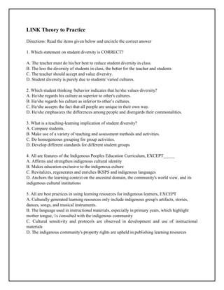 LINK Theory to Practice
Directions: Read the items given below and encircle the correct answer
1. Which statement on student diversity is CORRECT?
A. The teacher must do his/her best to reduce student diversity in class.
B. The less the diversity of students in class, the better for the teacher and students
C. The teacher should accept and value diversity.
D. Student diversity is purely due to students' varied cultures.
2. Which student thinking /behavior indicates that he/she values diversity?
A. He/she regards his culture as superior to other's cultures.
B. He/she regards his culture as inferior to other’s cultures.
C. He/she accepts the fact that all people are unique in their own way.
D. He/she emphasizes the differences among people and disregards their commonalities.
3. What is a teaching-learning implication of student diversity?
A. Compare students.
B. Make use of a variety of teaching and assessment methods and activities.
C. Do homogeneous grouping for group activities.
D. Develop different standards for different student groups
4. All are features of the Indigenous Peoples Education Curriculum, EXCEPT_____
A. Affirms and strengthen indigenous cultural identity
B. Makes education exclusive to the indigenous culture
C. Revitalizes, regenerates and enriches IKSPS and indigenous languages
D. Anchors the learning context on the ancestral domain, the community's world view, and its
indigenous cultural institutions
5. All are best practices in using learning resources for indigenous learners, EXCEPT
A. Culturally generated learning resources only include indigenous group's artifacts, stories,
dances, songs, and musical instruments.
B. The language used in instructional materials, especially in primary years, which highlight
mother tongue, 1s consulted with the indigenous community
C. Cultural sensitivity and protocols are observed in development and use of instructional
materials
D. The indigenous community's property rights are upheld in publishing learning resources
 