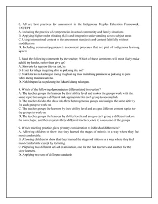 6. All are best practices for assessment in the Indigenous Peoples Education Framework,
EXCEPT
A. Including the practice of competencies in actual community and family situations
B. Applying higher-order thinking skills and integrative understanding across subject areas
C. Using international context in the assessment standards and content faithfully without
modification
D. Including community-generated assessment processes that are part of indigenous learning
system
7. Read the following comments by the teacher. Which of these comments will most likely make
achild try harder, rather than give up?
A. Sinwerte ka ngayon dito sa test, ha
B. Hindi ka talaga magaling dito sa paksang ito, no?
C. Nakikita ko na kailangan mong maglaan ng mas mahabang pananon sa paksang to para
lubos mong maunawaan ito.
D. Nahihirapan ka sa paksang ito. Maari kitang tulungan.
8. Which of the following demonstrates differentiated instruction?
A. The teacher groups the learners by their ability level and makes the groups work with the
same topic but assigns a different task appropriate for each group to accomplish
B. The teacher divides the class into three heterogeneous groups and assigns the same activity
for each group to work on.
C. The teacher groups the learners by their ability level and assigns different content topics tor
the groups to work on
D. The teacher groups the learners by ability levels and assigns each group a different task on
the same topic, and then requests three different teachers, each to assess one of the groups
9. Which teaching practice gives primary consideration to individual differences?
A. Allowing children to show that they learned the stages of mitosis in a way where they feel
most comfortable.
B. Allowing children to show that they learned the stages of mitosis in a way where they feel
most comfortable except by lecturing.
C. Preparing two different sets of examination, one for the fast learners and another for the
slow learners.
D. Applying two sets of different standards
 
