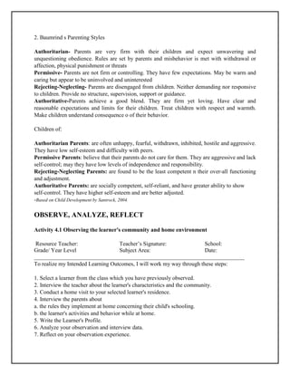 2. Baumrind s Parenting Styles
Authoritarian- Parents are very firm with their children and expect unwavering and
unquestioning obedience. Rules are set by parents and misbehavior is met with withdrawal or
affection, physical punishment or threats
Permissive- Parents are not firm or controlling. They have few expectations. May be warm and
caring but appear to be uninvolved and uninterested
Rejecting-Neglecting- Parents are disengaged from children. Neither demanding nor responsive
to children. Provide no structure, supervision, support or guidance.
Authoritative-Parents achieve a good blend. They are firm yet loving. Have clear and
reasonable expectations and limits for their children. Treat children with respect and warmth.
Make children understand consequence o of their behavior.
Children of:
Authoritarian Parents: are often unhappy, fearful, withdrawn, inhibited, hostile and aggressive.
They have low self-esteem and difficulty with peers.
Permissive Parents: believe that their parents do not care for them. They are aggressive and lack
self-control; may they have low levels of independence and responsibility.
Rejecting-Neglecting Parents: are found to be the least competent n their over-all functioning
and adjustment.
Authoritative Parents: are socially competent, self-reliant, and have greater ability to show
self-control. They have higher self-esteem and are better adjusted.
-Based on Child Development by Santrock, 2004.
OBSERVE, ANALYZE, REFLECT
Activity 4.1 Observing the learner's community and home environment
Resource Teacher: Teacher’s Signature: School:
Grade/ Year Level Subject Area: Date:
__________________________________________________________________________
To realize my Intended Learning Outcomes, I will work my way through these steps:
1. Select a learner from the class which you have previously observed.
2. Interview the teacher about the learner's characteristics and the community.
3. Conduct a home visit to your selected learner's residence.
4. Interview the parents about
a. the rules they implement at home concerning their child's schooling.
b. the learner's activities and behavior while at home.
5. Write the Learner's Profile.
6. Analyze your observation and interview data.
7. Reflect on your observation experience.
 