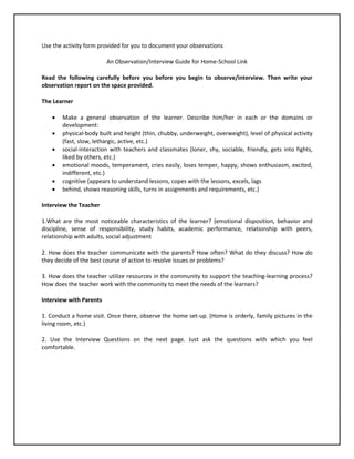 Use the activity form provided for you to document your observations
An Observation/Interview Guide for Home-School Link
Read the following carefully before you before you begin to observe/interview. Then write your
observation report on the space provided.
The Learner
 Make a general observation of the learner. Describe him/her in each or the domains or
development:
 physical-body built and height (thin, chubby, underweight, overweight), level of physical activity
(fast, slow, lethargic, active, etc.)
 social-interaction with teachers and classmates (loner, shy, sociable, friendly, gets into fights,
liked by others, etc.)
 emotional moods, temperament, cries easily, loses temper, happy, shows enthusiasm, excited,
indifferent, etc.)
 cognitive (appears to understand lessons, copes with the lessons, excels, lags
 behind, shows reasoning skills, turns in assignments and requirements, etc.)
Interview the Teacher
1.What are the most noticeable characteristics of the learner? (emotional disposition, behavior and
discipline, sense of responsibility, study habits, academic performance, relationship with peers,
relationship with adults, social adjustment
2. How does the teacher communicate with the parents? How often? What do they discuss? How do
they decide of the best course of action to resolve issues or problems?
3. How does the teacher utilize resources in the community to support the teaching-learning process?
How does the teacher work with the community to meet the needs of the learners?
Interview with Parents
1. Conduct a home visit. Once there, observe the home set-up. (Home is orderly, family pictures in the
living room, etc.)
2. Use the Interview Questions on the next page. Just ask the questions with which you feel
comfortable.
 