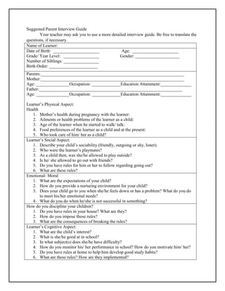 Suggested Parent Interview Guide
Your teacher may ask you to use a more detailed interview guide. Be free to translate the
questions, if necessary.
Name of Learner:
Date of Birth: _____________________ Age: _____________________
Grade/ Year Level: ________________ Gender: ____________________
Number of Siblings: ________________
Birth Order: ______________________
Parents:_________________________________________________________________
Mother:_________________________________________________________________
Age: _______________Occupation: _____________Education Attainment:______________
Father:_________________________________________________________________
Age: _______________Occupation: _____________Education Attainment:______________
Learner’s Physical Aspect:
Health
1. Mother’s health during pregnancy with the learner:
2. Ailments or health problems of the learner as a child:
3. Age of the learner when he started to walk/ talk:
4. Food preferences of the learner as a child and at the present:
5. Who took care of him/ her as a child?
Learner’s Social Aspect:
1. Describe your child’s sociability (friendly, outgoing or shy, loner).
2. Who were the learner’s playmates?
3. As a child then, was she/he allowed to play outside?
4. Is he/ she allowed to go out with friends?
5. Do you have rules for him or her to follow regarding going out?
6. What are these rules?
Emotional- Moral
1. What are the expectations of your child?
2. How do you provide a nurturing environment for your child?
3. Does your child go to you when she/he feels down or has a problem? What do you do
to meet his/her emotional needs?
4. What do you do when he/she is not successful in something?
How do you discipline your children?
1. Do you have rules in your house? What are they?
2. How do you impose those rules?
3. What are the consequences of breaking the rules?
Learner’s Cognitive Aspect:
1. What are the child’s interest?
2. What is she/he good at in school?
3. In what subject(s) does she/he have difficulty?
4. How do you monitor his/ her performance in school? How do you motivate him/ her?
5. Do you have rules at home to help him develop good study habits?
6. What are these rules? How are they implemented?
 