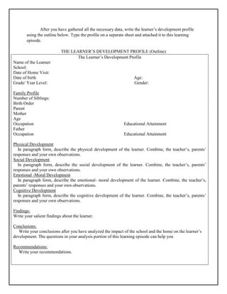 After you have gathered all the necessary data, write the learner’s development profile
using the outline below. Type the profile on a separate sheet and attached it to this learning
episode.
THE LEARNER’S DEVELOPMENT PROFILE (Outline)
The Learner’s Development Profile
Name of the Learner:
School:
Date of Home Visit:
Date of birth Age:
Grade/ Year Level: Gender:
Family Profile
Number of Siblings:
Birth Order
Parent
Mother
Age
Occupation Educational Attainment
Father
Occupation Educational Attainment
Physical Development
In paragraph form, describe the physical development of the learner. Combine, the teacher’s, parents’
responses and your own observations.
Social Development
In paragraph form, describe the social development of the learner. Combine, the teacher’s, parents’
responses and your own observations.
Emotional -Moral Development
In paragraph form, describe the emotional- moral development of the learner. Combine, the teacher’s,
parents’ responses and your own observations.
Cognitive Development
In paragraph form, describe the cognitive development of the learner. Combine, the teacher’s, parents’
responses and your own observations.
Findings:
Write your salient findings about the learner.
Conclusions:
Write your conclusions after you have analyzed the impact of the school and the home on the learner’s
development. The questions in your analysis portion of this learning episode can help you
Recommendations:
Write your recommendations.
 