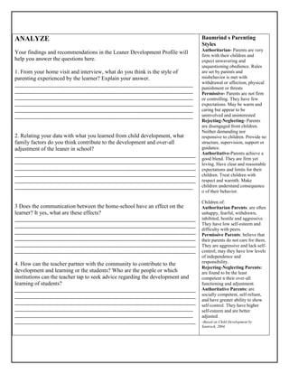 ANALYZE
Your findings and recommendations in the Leaner Development Profile will
help you answer the questions here.
1. From your home visit and interview, what do you think is the style of
parenting experienced by the learner? Explain your answer.
_____________________________________________________________________
_____________________________________________________________________
_____________________________________________________________________
_____________________________________________________________________
_____________________________________________________________________
_____________________________________________________________________
2. Relating your data with what you learned from child development, what
family factors do you think contribute to the development and over-all
adjustment of the leaner in school?
______________________________________________________________________
______________________________________________________________________
______________________________________________________________________
______________________________________________________________________
______________________________________________________________________
_____________________________________________________________________
3 Does the communication between the home-school have an effect on the
learner? It yes, what are these effects?
______________________________________________________________________
______________________________________________________________________
______________________________________________________________________
______________________________________________________________________
______________________________________________________________________
______________________________________________________________________
4. How can the teacher partner with the community to contribute to the
development and learning or the students? Who are the people or which
institutions can the teacher tap to seek advice regarding the development and
learning of students?
______________________________________________________________________
______________________________________________________________________
______________________________________________________________________
_____________________________________________________________________
_____________________________________________________________________
______________________________________________________________________
Baumrind s Parenting
Styles
Authoritarian- Parents are very
firm with their children and
expect unwavering and
unquestioning obedience. Rules
are set by parents and
misbehavior is met with
withdrawal or affection, physical
punishment or threats
Permissive- Parents are not firm
or controlling. They have few
expectations. May be warm and
caring but appear to be
uninvolved and uninterested
Rejecting-Neglecting- Parents
are disengaged from children.
Neither demanding nor
responsive to children. Provide no
structure, supervision, support or
guidance.
Authoritative-Parents achieve a
good blend. They are firm yet
loving. Have clear and reasonable
expectations and limits for their
children. Treat children with
respect and warmth. Make
children understand consequence
o of their behavior.
Children of:
Authoritarian Parents: are often
unhappy, fearful, withdrawn,
inhibited, hostile and aggressive.
They have low self-esteem and
difficulty with peers.
Permissive Parents: believe that
their parents do not care for them.
They are aggressive and lack self-
control; may they have low levels
of independence and
responsibility.
Rejecting-Neglecting Parents:
are found to be the least
competent n their over-all
functioning and adjustment.
Authoritative Parents: are
socially competent, self-reliant,
and have greater ability to show
self-control. They have higher
self-esteem and are better
adjusted.
-Based on Child Development by
Santrock, 2004.
 