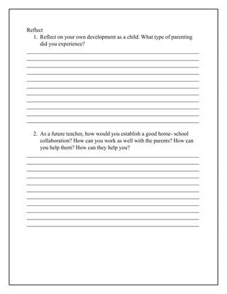 Reflect
1. Reflect on your own development as a child. What type of parenting
did you experience?
______________________________________________________________
______________________________________________________________
______________________________________________________________
______________________________________________________________
______________________________________________________________
______________________________________________________________
______________________________________________________________
______________________________________________________________
______________________________________________________________
______________________________________________________________
______________________________________________________________
2. As a future teacher, how would you establish a good home- school
collaboration? How can you work as well with the parents? How can
you help them? How can they help you?
______________________________________________________________
______________________________________________________________
______________________________________________________________
______________________________________________________________
______________________________________________________________
______________________________________________________________
______________________________________________________________
______________________________________________________________
______________________________________________________________
______________________________________________________________
______________________________________________________________
 