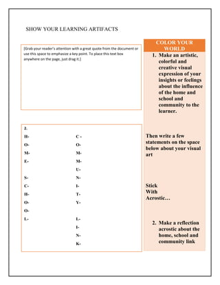SHOW YOUR LEARNING ARTIFACTS
COLOR YOUR
WORLD
1. Make an artistic,
colorful and
creative visual
expression of your
insights or feelings
about the influence
of the home and
school and
community to the
learner.
Then write a few
statements on the space
below about your visual
art
Stick
With
Acrostic…
2. Make a reflection
acrostic about the
home, school and
community link
2.
H- C -
O- O-
M- M-
E- M-
U-
S- N-
C- I-
H- T-
O- Y-
O-
L- L-
I-
N-
K-
[Grab your reader’s attention with a great quote from the document or
use this space to emphasize a key point. To place this text box
anywhere on the page, just drag it.]
 