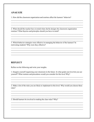 ANALYZE
1. How did the classroom organization and routines affect the learners’ behavior?
______________________________________________________________________________
______________________________________________________________________________
______________________________________________________________________________
______________________________________________________________________________
2. What should the teacher have in mind when she/he designs the classroom organization
routines? What theories and principles should you have in mind?
______________________________________________________________________________
______________________________________________________________________________
______________________________________________________________________________
______________________________________________________________________________
3. Which behavior strategies were effective in managing the behavior of the learners? In
motivating students? Why were they effective?
______________________________________________________________________________
______________________________________________________________________________
______________________________________________________________________________
______________________________________________________________________________
REFLECT
Reflect on the following and write your insights.
1. Imagine yourself organizing your classroom in the future. In what grade year level do you see
yourself? What routines and procedures would you consider for this level Why?
______________________________________________________________________________
______________________________________________________________________________
______________________________________________________________________________
______________________________________________________________________________
2. Make a list of the rules you are likely to implement in this level. Why would you choose these
rules?
______________________________________________________________________________
______________________________________________________________________________
______________________________________________________________________________
______________________________________________________________________________
3. Should learners be involved in making the class rules? Why?
______________________________________________________________________________
______________________________________________________________________________
______________________________________________________________________________
______________________________________________________________________________
 