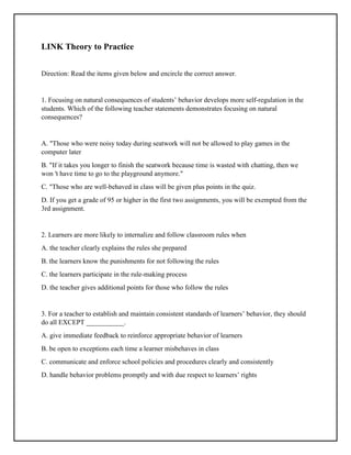 LINK Theory to Practice
Direction: Read the items given below and encircle the correct answer.
1. Focusing on natural consequences of students’ behavior develops more self-regulation in the
students. Which of the following teacher statements demonstrates focusing on natural
consequences?
A. "Those who were noisy today during seatwork will not be allowed to play games in the
computer later
B. "If it takes you longer to finish the seatwork because time is wasted with chatting, then we
won 't have time to go to the playground anymore."
C. "Those who are well-behaved in class will be given plus points in the quiz.
D. If you get a grade of 95 or higher in the first two assignments, you will be exempted from the
3rd assignment.
2. Learners are more likely to internalize and follow classroom rules when
A. the teacher clearly explains the rules she prepared
B. the learners know the punishments for not following the rules
C. the learners participate in the rule-making process
D. the teacher gives additional points for those who follow the rules
3. For a teacher to establish and maintain consistent standards of learners’ behavior, they should
do all EXCEPT ___________.
A. give immediate feedback to reinforce appropriate behavior of learners
B. be open to exceptions each time a learner misbehaves in class
C. communicate and enforce school policies and procedures clearly and consistently
D. handle behavior problems promptly and with due respect to learners’ rights
 
